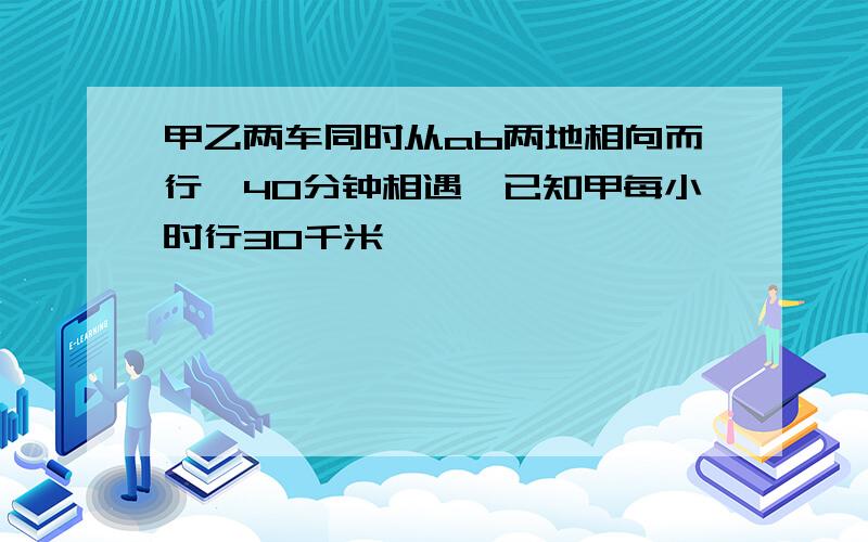 甲乙两车同时从ab两地相向而行,40分钟相遇,已知甲每小时行30千米