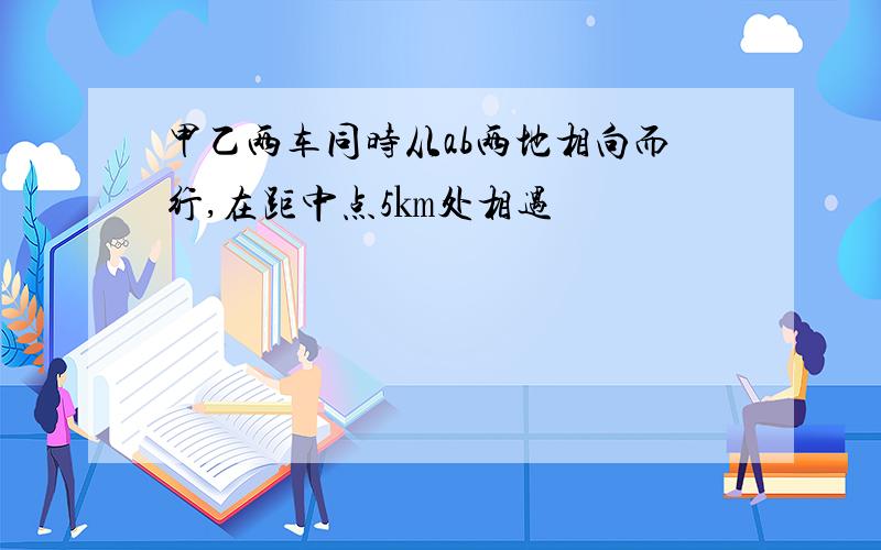 甲乙两车同时从ab两地相向而行,在距中点5㎞处相遇