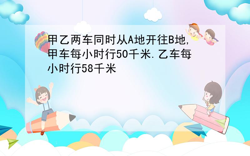 甲乙两车同时从A地开往B地,甲车每小时行50千米.乙车每小时行58千米