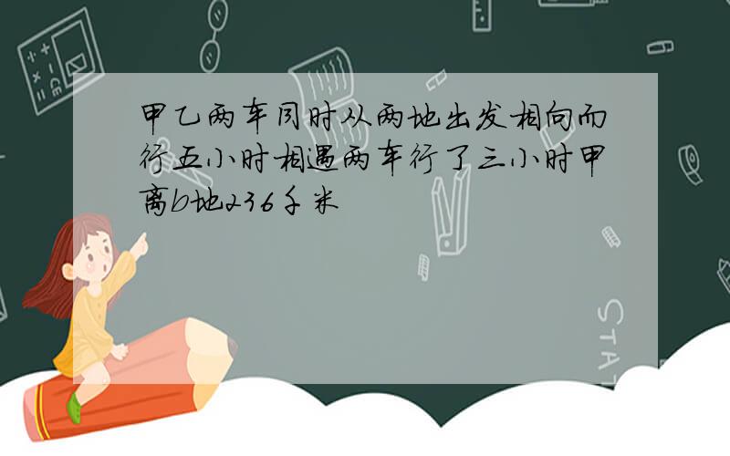 甲乙两车同时从两地出发相向而行五小时相遇两车行了三小时甲离b地236千米