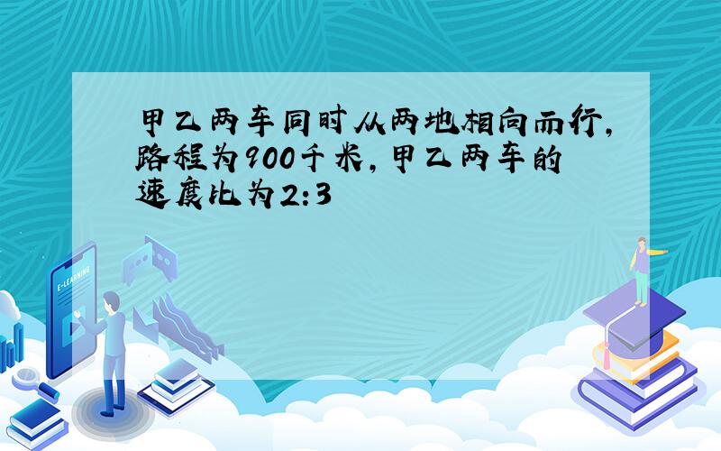 甲乙两车同时从两地相向而行,路程为900千米,甲乙两车的速度比为2:3