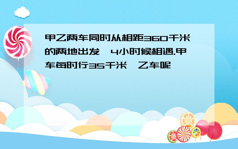 甲乙两车同时从相距360千米的两地出发,4小时候相遇.甲车每时行35千米,乙车呢