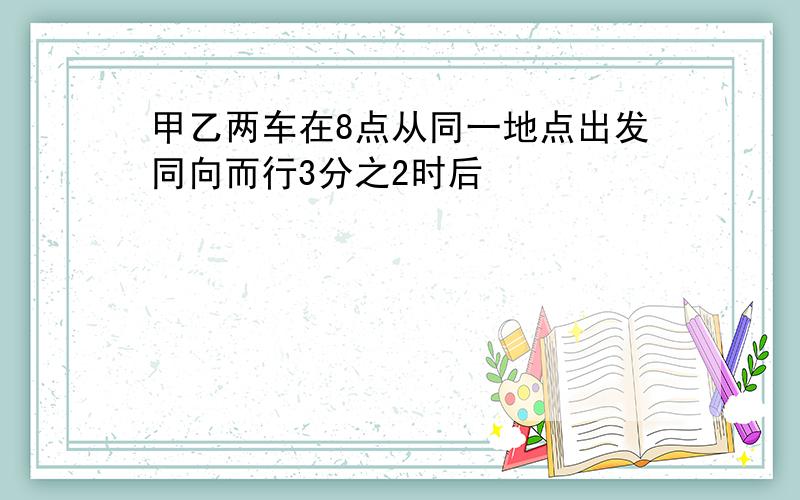 甲乙两车在8点从同一地点出发同向而行3分之2时后