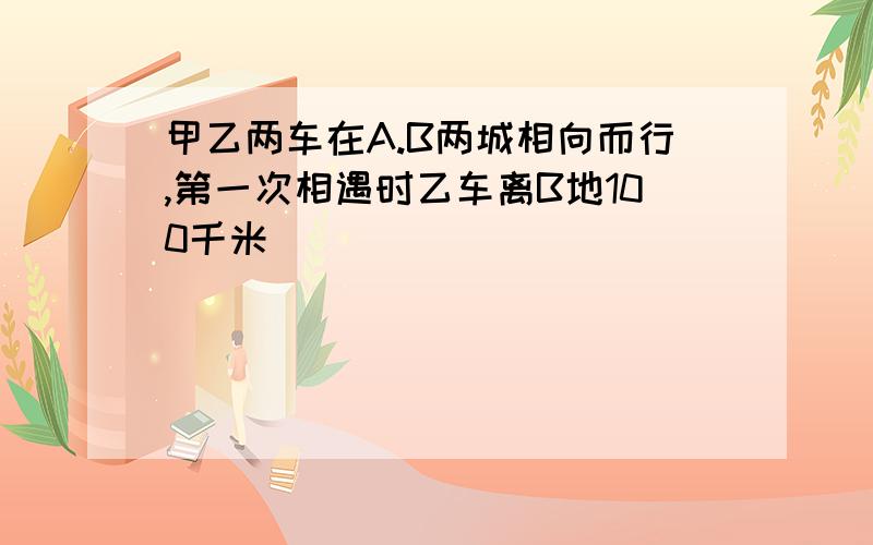 甲乙两车在A.B两城相向而行,第一次相遇时乙车离B地100千米