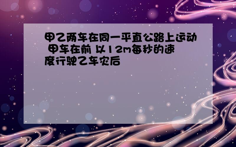 甲乙两车在同一平直公路上运动 甲车在前 以12m每秒的速度行驶乙车灾后