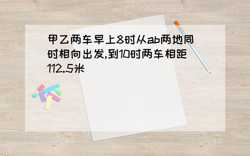 甲乙两车早上8时从ab两地同时相向出发,到10时两车相距112.5米