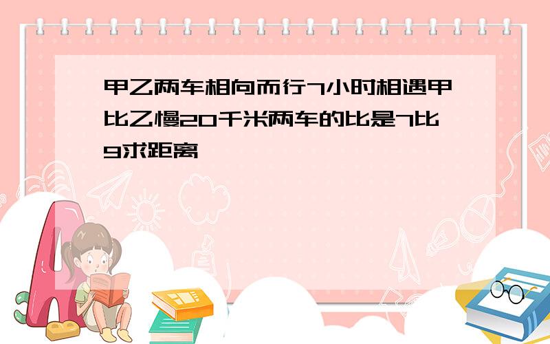 甲乙两车相向而行7小时相遇甲比乙慢20千米两车的比是7比9求距离