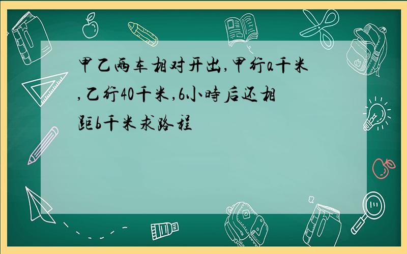 甲乙两车相对开出,甲行a千米,乙行40千米,6小时后还相距b千米求路程