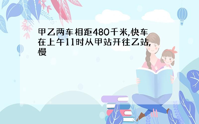 甲乙两车相距480千米,快车在上午11时从甲站开往乙站,慢