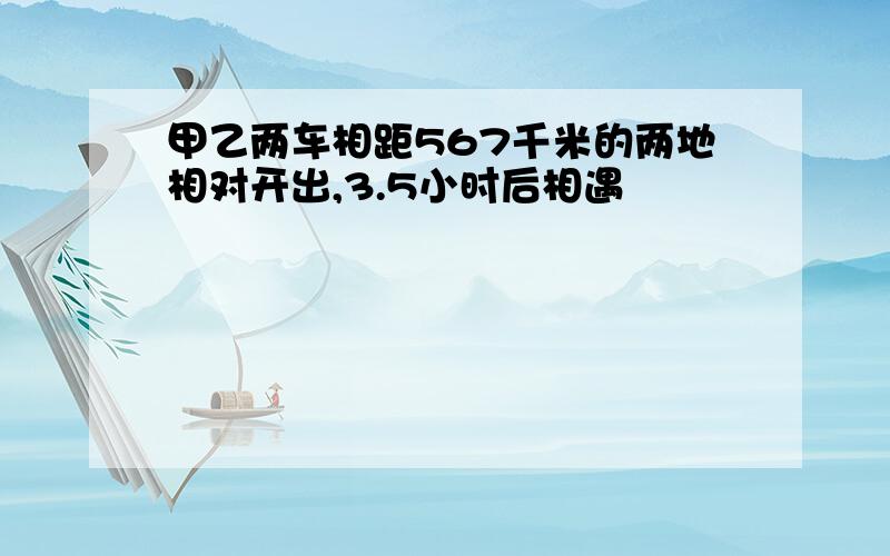 甲乙两车相距567千米的两地相对开出,3.5小时后相遇