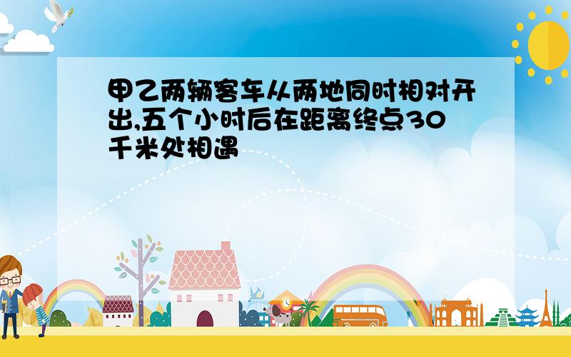 甲乙两辆客车从两地同时相对开出,五个小时后在距离终点30千米处相遇