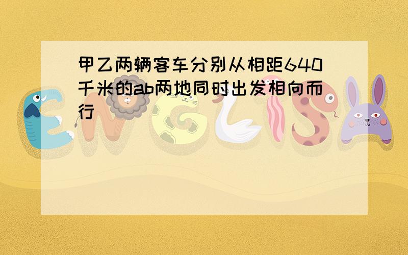 甲乙两辆客车分别从相距640千米的ab两地同时出发相向而行