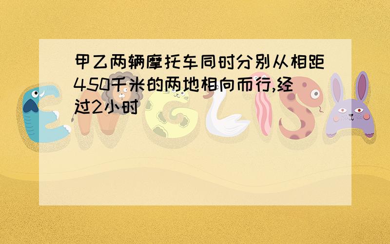 甲乙两辆摩托车同时分别从相距450千米的两地相向而行,经过2小时