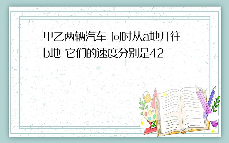 甲乙两辆汽车 同时从a地开往b地 它们的速度分别是42