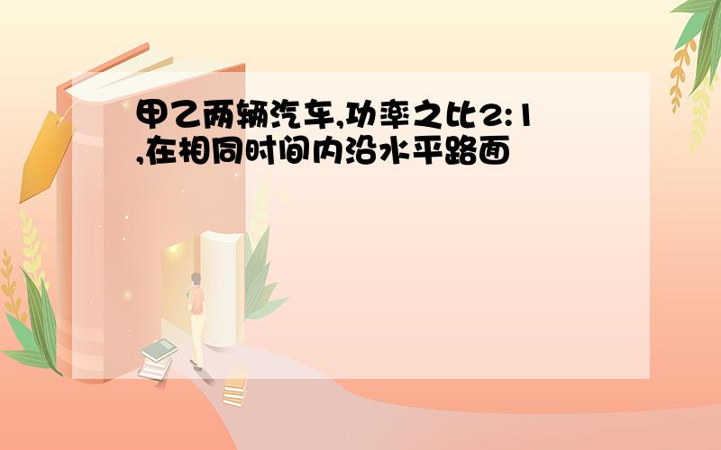 甲乙两辆汽车,功率之比2:1,在相同时间内沿水平路面