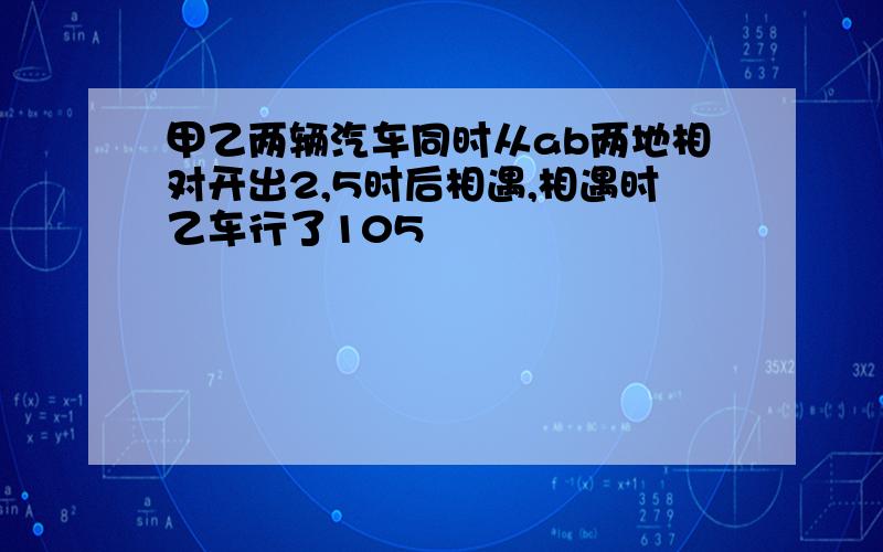 甲乙两辆汽车同时从ab两地相对开出2,5时后相遇,相遇时乙车行了105