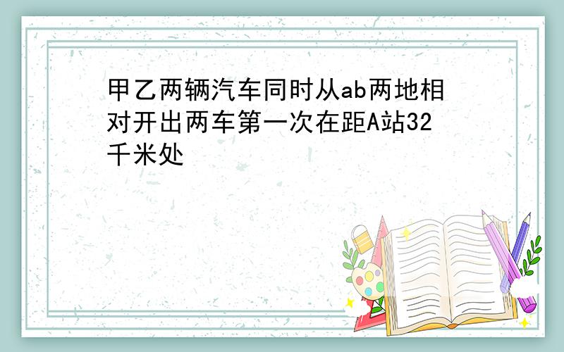 甲乙两辆汽车同时从ab两地相对开出两车第一次在距A站32千米处