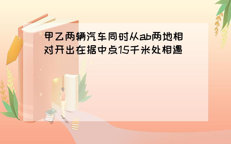 甲乙两辆汽车同时从ab两地相对开出在据中点15千米处相遇