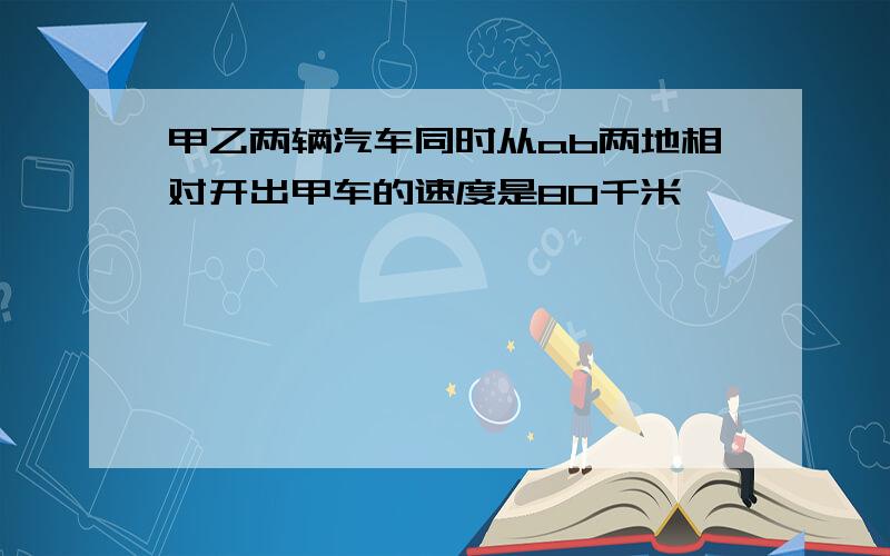 甲乙两辆汽车同时从ab两地相对开出甲车的速度是80千米