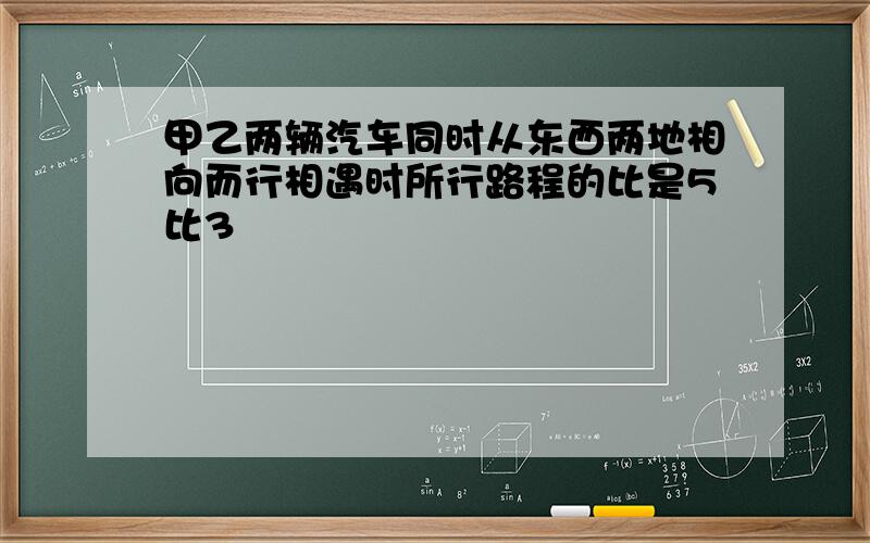 甲乙两辆汽车同时从东西两地相向而行相遇时所行路程的比是5比3