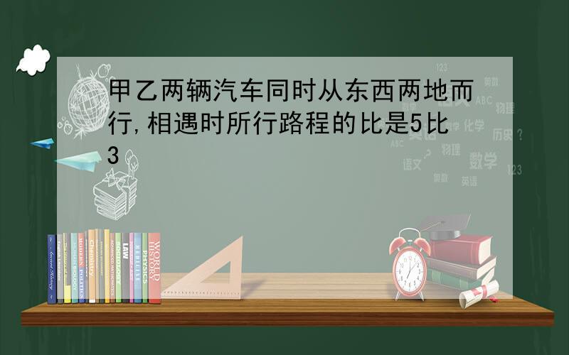 甲乙两辆汽车同时从东西两地而行,相遇时所行路程的比是5比3