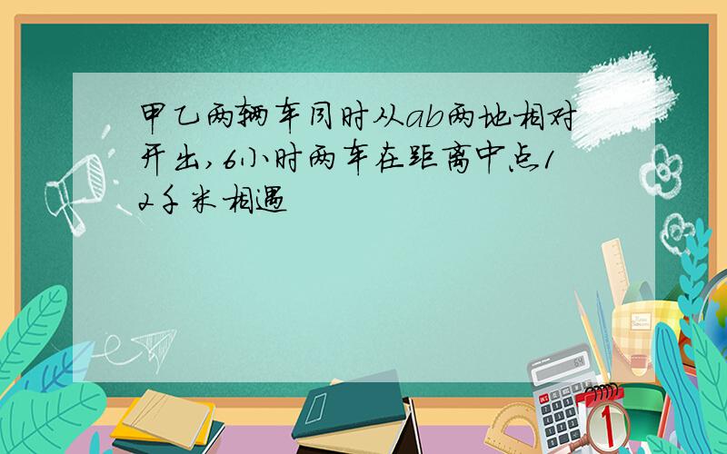 甲乙两辆车同时从ab两地相对开出,6小时两车在距离中点12千米相遇