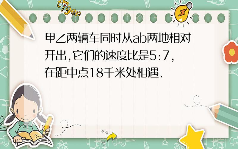 甲乙两辆车同时从ab两地相对开出,它们的速度比是5:7,在距中点18千米处相遇.