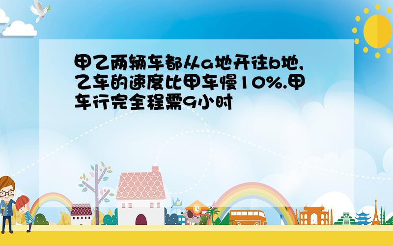 甲乙两辆车都从a地开往b地,乙车的速度比甲车慢10%.甲车行完全程需9小时