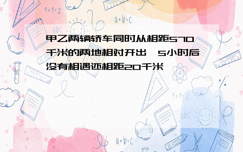 甲乙两辆轿车同时从相距570千米的两地相对开出,5小时后没有相遇还相距20千米