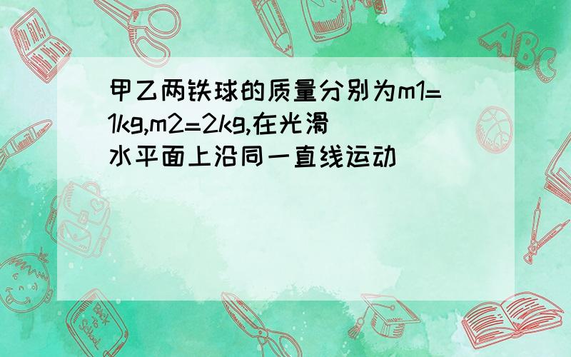 甲乙两铁球的质量分别为m1=1kg,m2=2kg,在光滑水平面上沿同一直线运动