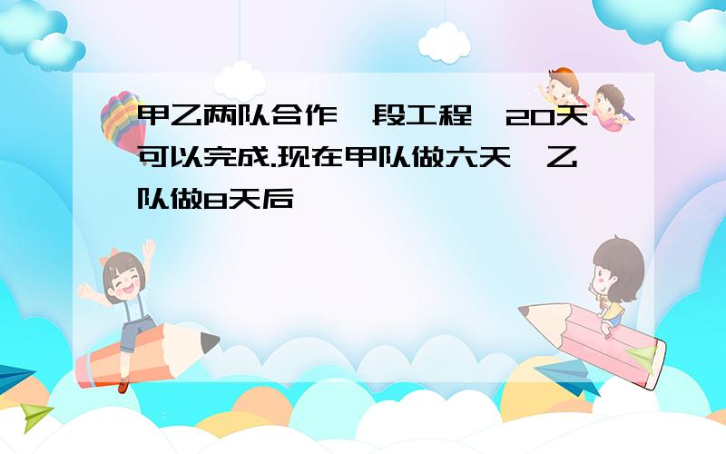 甲乙两队合作一段工程,20天可以完成.现在甲队做六天,乙队做8天后