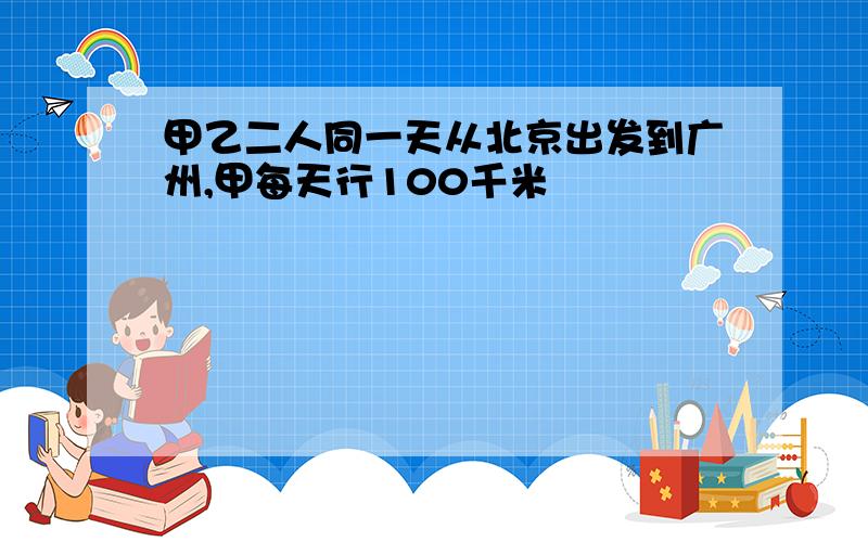 甲乙二人同一天从北京出发到广州,甲每天行100千米