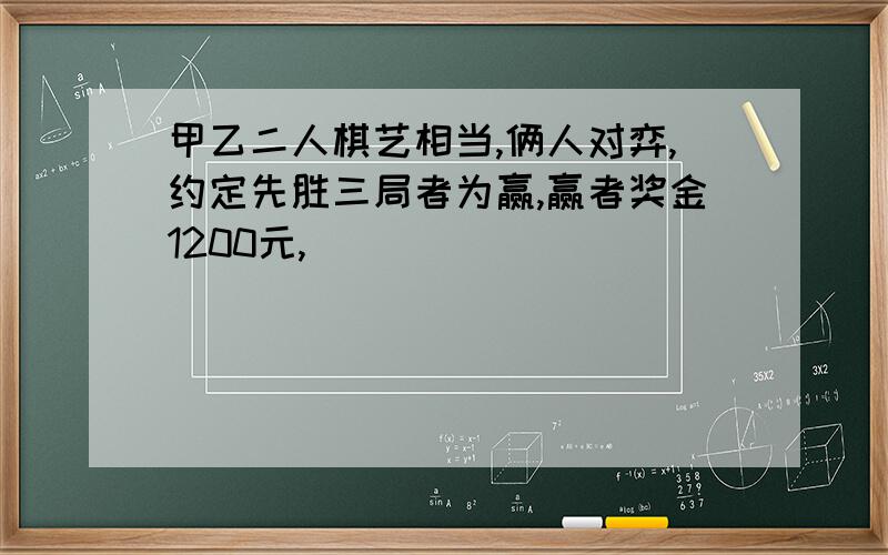 甲乙二人棋艺相当,俩人对弈,约定先胜三局者为赢,赢者奖金1200元,