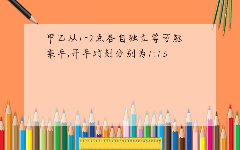 甲乙从1-2点各自独立等可能乘车,开车时刻分别为1:15