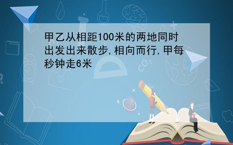 甲乙从相距100米的两地同时出发出来散步,相向而行,甲每秒钟走6米