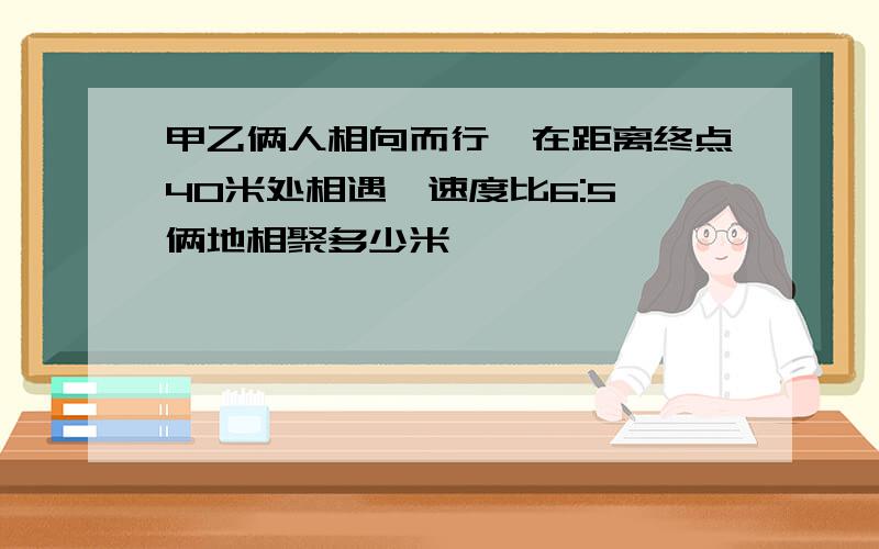 甲乙俩人相向而行,在距离终点40米处相遇,速度比6:5,俩地相聚多少米