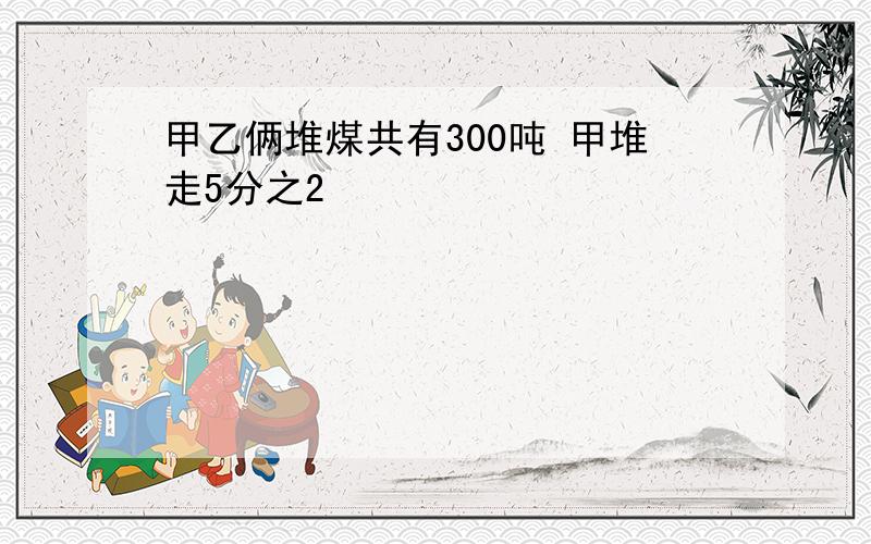 甲乙俩堆煤共有300吨 甲堆走5分之2