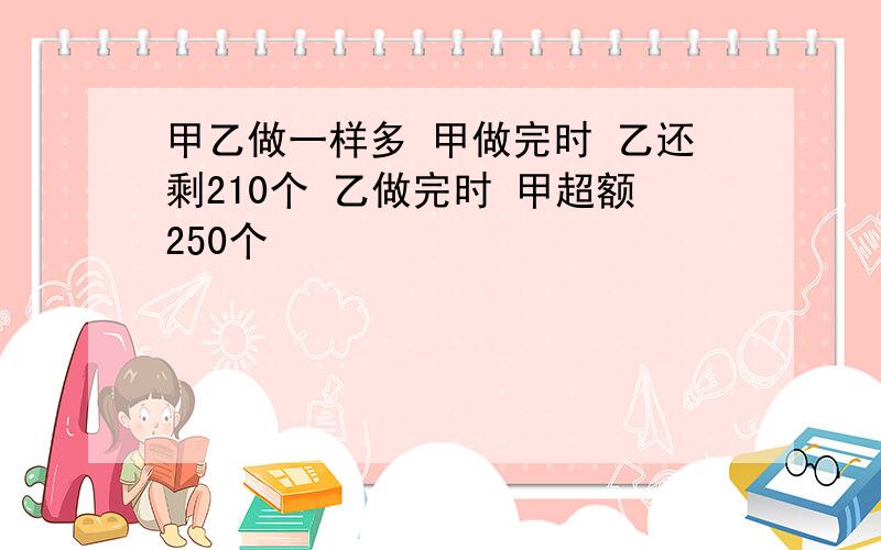 甲乙做一样多 甲做完时 乙还剩210个 乙做完时 甲超额250个