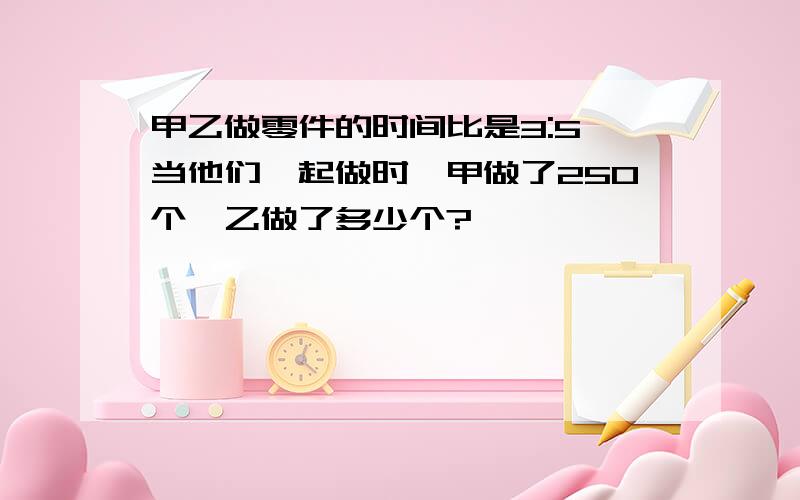 甲乙做零件的时间比是3:5,当他们一起做时,甲做了250个,乙做了多少个?