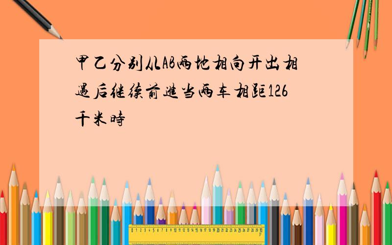 甲乙分别从AB两地相向开出相遇后继续前进当两车相距126千米时