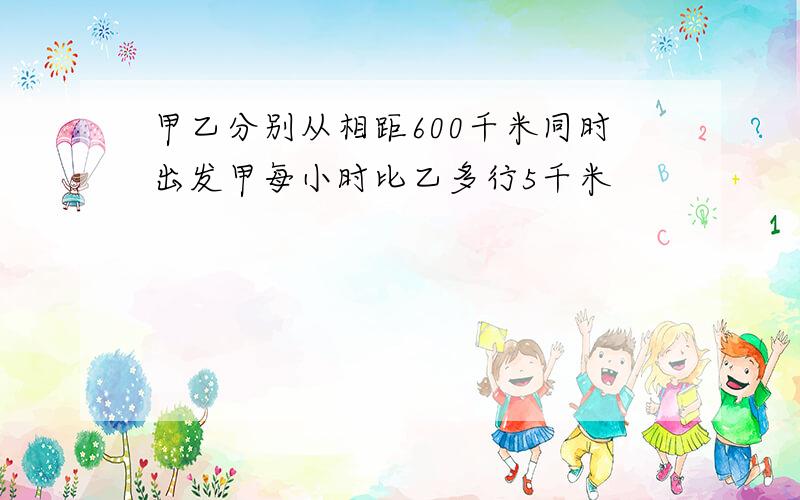 甲乙分别从相距600千米同时出发甲每小时比乙多行5千米