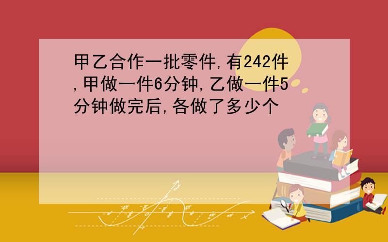 甲乙合作一批零件,有242件,甲做一件6分钟,乙做一件5分钟做完后,各做了多少个