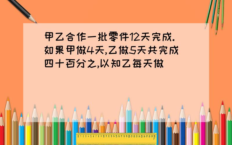 甲乙合作一批零件12天完成.如果甲做4天,乙做5天共完成四十百分之,以知乙每天做