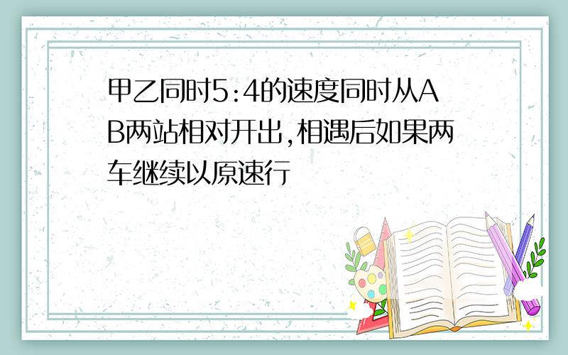 甲乙同时5:4的速度同时从AB两站相对开出,相遇后如果两车继续以原速行