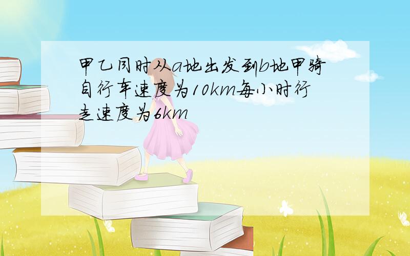 甲乙同时从a地出发到b地甲骑自行车速度为10km每小时行走速度为6km