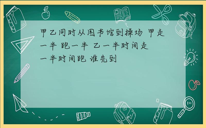 甲乙同时从图书馆到操场 甲走一半 跑一半 乙一半时间走 一半时间跑 谁先到