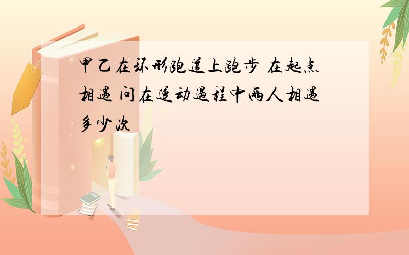 甲乙在环形跑道上跑步 在起点相遇 问在运动过程中两人相遇多少次