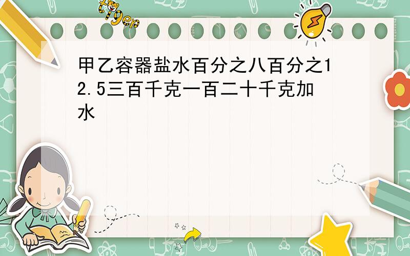 甲乙容器盐水百分之八百分之12.5三百千克一百二十千克加水