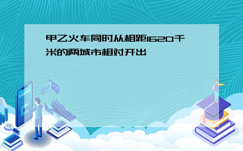 甲乙火车同时从相距1620千米的两城市相对开出