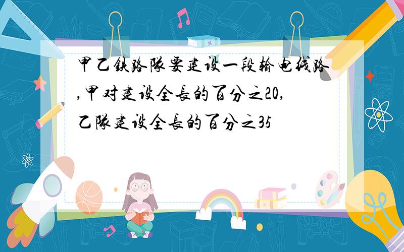 甲乙铁路队要建设一段输电线路,甲对建设全长的百分之20,乙队建设全长的百分之35